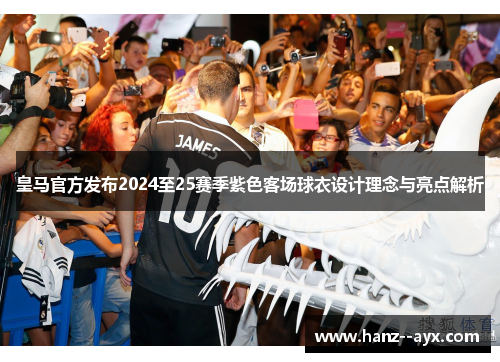 皇马官方发布2024至25赛季紫色客场球衣设计理念与亮点解析