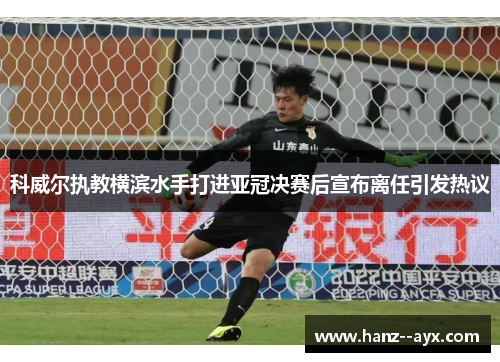 科威尔执教横滨水手打进亚冠决赛后宣布离任引发热议