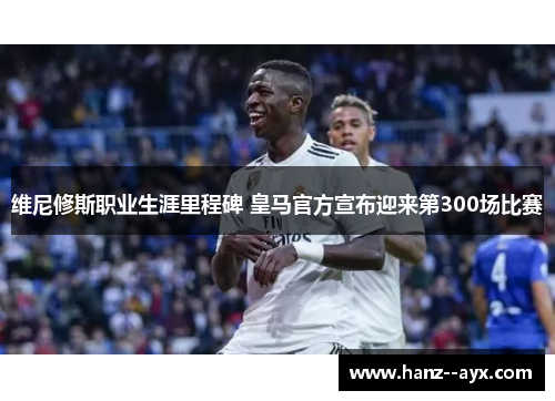 维尼修斯职业生涯里程碑 皇马官方宣布迎来第300场比赛