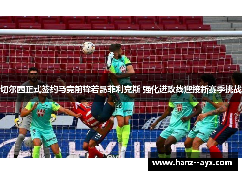 切尔西正式签约马竞前锋若昂菲利克斯 强化进攻线迎接新赛季挑战